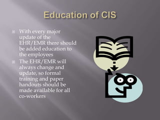 Education of CISTechnology helps get this new information to the co-workers“The power of technology to influence productivity really comes from several core factors: convenience to access, ease of tracking participation and scalability of distribution”(site).Education for current employee should be done firstEducation for new hires should start during their orientation before being aloud to work with patients and actual medical records (safety for patients)