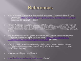 References CIS theriak- important patient safety is a paramount. (copyright CIS 	healthcare 2009-2011) Retrieved April 07, 2011, from 	http://www.cis-theriak.com/cypro (Katina)Jimenez, A. (2010). E-learning supports EHR implementations: in 	addition to meaningful use, we need to define meaningful 	training. Health Management Technology, 31(11), 22-23. 	Retrieved from EBSCOhost. (Baylee)McGongile, D. & Mastrain, K. (2009). Nursing Informatics and the 	Foundation of Knowledge. Jones and Bartlett; Sudberry, MA (Bill)McGonigle, D., & Mastrian, K. G. (2009). Nursing informatics and the 	foundation of knowledge. Sudbury, MA: Jones and Bartlett. 	(Megan)McGonigle, D., Mastrian,K. Nursing Informatics and the Foundation 	of Knowledge (2009). (Katina)