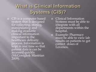 What is Clinical Information Systems (CIS)?CIS is a computer based system that is designed for collecting, storing, manipulating and making available clinical information important to the healthcare delivery process. Information is kept in real time so that patient data is can be accessed quickly (McGonigle& Mastrian 2009). Clinical Information Systems must be able to integrate with all departments within the hospital. Example: Pharmacy must be able to view lab results on patients to get correct  doses of Lovenox.  