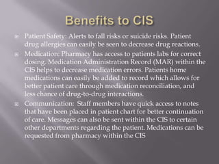 Benefits to CISPatient Safety: Alerts to fall risks or suicide risks. Patient drug allergies can easily be seen to decrease drug reactions. Medication: Pharmacy has access to patients labs for correct dosing. Medication Administration Record (MAR) within the CIS helps to decrease medication errors. Patients home medications can easily be added to record which allows for better patient care through medication reconciliation, and less chance of drug-to-drug interactions. Communication:  Staff members have quick access to notes that have been placed in patient chart for better continuation of care. Messages can also be sent within the CIS to certain other departments regarding the patient. Medications can be requested from pharmacy within the CIS