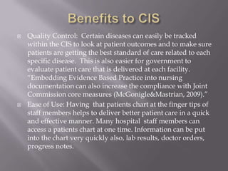 Benefits to CISQuality Control:  Certain diseases can easily be tracked within the CIS to look at patient outcomes and to make sure patients are getting the best standard of care related to each specific disease.  This is also easier for government to evaluate patient care that is delivered at each facility.  “Embedding Evidence Based Practice into nursing documentation can also increase the compliance with Joint Commission core measures (McGonigle&Mastrian, 2009).”Ease of Use: Having  that patients chart at the finger tips of staff members helps to deliver better patient care in a quick and effective manner. Many hospital  staff members can access a patients chart at one time. Information can be put into the chart very quickly also, lab results, doctor orders, progress notes. 