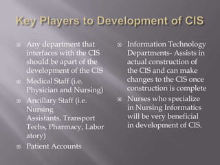Key Players to Development of CISAny department that interfaces with the CIS should be apart of the development of the CISMedical Staff (i.e. Physician and Nursing)Ancillary Staff (i.e. Nursing Assistants, Transport Techs, Pharmacy, Laboratory)Patient AccountsInformation Technology Departments- Assists in actual construction of the CIS and can make changes to the CIS once construction is completeNurses who specialize in Nursing Informatics will be very beneficial in development of CIS. 