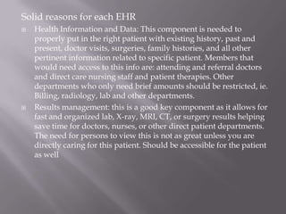 Solid reasons for each EHRHealth Information and Data: This component is needed to properly put in the right patient with existing history, past and present, doctor visits, surgeries, family histories, and all other pertinent information related to specific patient. Members that would need access to this info are: attending and referral doctors and direct care nursing staff and patient therapies. Other departments who only need brief amounts should be restricted, ie. Billing, radiology, lab and other departments.Results management: this is a good key component as it allows for fast and organized lab, X-ray, MRI, CT, or surgery results helping save time for doctors, nurses, or other direct patient departments. The need for persons to view this is not as great unless you are directly caring for this patient. Should be accessible for the patient as well