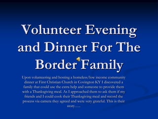 Volunteer Evening and Dinner For The Border Family Upon volunteering and hosting a homeless/low income community dinner at First Christian Church in Covington KY I discovered a family that could use the extra help and someone to provide them with a Thanksgiving meal. As I approached them to ask them if my friends and I could cook their Thanksgiving meal and record the process via camera they agreed and were very grateful. This is their story….. 