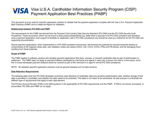 Visa U.S.A. Cardholder Information Security Program (CISP)
                              Payment Application Best Practices (PABP)

This document is to be used for payment application vendors to validate that the payment application complies with the Visa U.S.A. Payment Application
Best Practices (PABP) and to create the Report on Validation.

Relationship between PCI DSS and PABP

The requirements for the PABP are derived from the Payment Card Industry Data Security Standard (PCI DSS) and the PCI DSS Security Audit
Procedures. These documents, which can be found at www.pcisecuritystandards.org, detail what is required to be PCI DSS compliant (and therefore
what a payment application must support to facilitate an application user’s PCI DSS compliance) and should be used as a reference for the PCI DSS and
supporting documentation.

Secure payment applications, when implemented in a PCI DSS-compliant environment, will minimize the potential for security breaches leading to
compromises of full magnetic stripe data, card validation codes and values (CAV2, CID, CVC2, CVV2), PINs and PIN blocks, and the damaging fraud
resulting from these breaches.

Scope of PABP

The PABP applies to software vendors who develop payment applications that store, process, or transmit cardholder data as part of authorization or
settlement. The PABP does not apply to payment software developed by merchants and agents if used only in-house (not sold to a third party), since
this in-house developed payment software would be covered as part of the merchant’s or agent’s normal PCI DSS compliance.

NOTE: All validated payment application products must be general releases and not beta versions.

Data Retention Requirements

The following table (from the PCI DSS) illustrates commonly used elements of cardholder data and sensitive authentication data, whether storage of that
data is permitted or prohibited, and whether this data needs to be protected. This table is not meant to be exhaustive; its sole purpose is to illustrate the
different type of requirements that apply to each data element.
The Primary Account Number (PAN) is the defining factor in the applicability of PCI DSS requirements and the PABP. If PAN is not stored, processed, or
transmitted, PCI DSS and PABP do not apply.




© 2007 Visa U.S.A. Inc. CISP Payment Application Best Practices, Version 1.4 January 2007
 