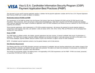 Visa U.S.A. Cardholder Information Security Program (CISP)
Payment Application Best Practices (PABP)
© 2007 Visa U.S.A. Inc. CISP Pay ment Application Best Practices, Version 1.4 January 2007
This document is to be used for payment application vendors to validate that the payment application complies with the Visa U.S.A. Payment Application
Best Practices (PABP) and to create the Report on Validation.
Relationship between PCI DSS and PABP
The requirements for the PABP are derived from the Payment Card Industry Data Security Standard (PCI DSS) and the PCI DSS Security Audit
Procedures. These documents, which can be found at www.pcisecuritystandards.org, detail what is required to be PCI DSS compliant (and therefore
what a payment application must support to facilitate an application user’s PCI DSS compliance) and should be used as a reference for the PCI DSS and
supporting documentation.
Secure payment applications, when implemented in a PCI DSS-compliant environment, will minimize the potential for security breaches leading to
compromises of full magnetic stripe data, card validation codes and values (CAV2, CID, CVC2, CVV2), PINs and PIN blocks, and the damaging fraud
resulting from these breaches.
Scope of PABP
The PABP applies to software vendors who develop payment applications that store, process, or transmit cardholder data as part of authorization or
settlement. The PABP does not apply to payment software developed by merchants and agents if used only in-house (not sold to a third party), since
this in-house developed payment software would be covered as part of the merchant’s or agent’s normal PCI DSS compliance.
NOTE: All validated payment application products must be general releases and not beta versions.
Data Retention Requirements
The following table (from the PCI DSS) illustrates commonly used elements of cardholder data and sensitive authentication data, whether storage of that
data is permitted or prohibited, and whether this data needs to be protected. This table is not meant to be exhaustive; its sole purpose is to illustrate the
different type of requirements that apply to each data element.
The Primary Account Number (PAN) is the defining factor in the applicability of PCI DSS requirements and the PABP. If PAN is not stored, processed,
or transmitted, PCI DSS and PABP do not apply.
 