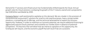 Demand for IT services and infrastructure has fundamentally shifted towards the Cloud. Annual
growth rates for Cloud solutions is eclipsing the growth of the IT industry overall and is projected to
top $100 billion worldwide by 2030.
Company Name is well-positioned to capitalize on this demand. We are a leader in the provision of
comprehensive outsourced IT solutions for small to mid-sized businesses, have a strong market
presence, a compelling set of offerings, and the technical wherewithal to exploit this business
opportunity. However, in order to maximize our business potential, we require additional financing to
aggressively acquire Cloud customers and crystallize our market share in advance of potential
competitors. This Business Plan will detail how we intend to capitalize on this opportunity, the
funding we will require, and the economic payoff that will result if we are successful.
 