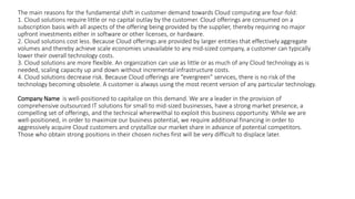 The main reasons for the fundamental shift in customer demand towards Cloud computing are four-fold:
1. Cloud solutions require little or no capital outlay by the customer. Cloud offerings are consumed on a
subscription basis with all aspects of the offering being provided by the supplier, thereby requiring no major
upfront investments either in software or other licenses, or hardware.
2. Cloud solutions cost less. Because Cloud offerings are provided by larger entities that effectively aggregate
volumes and thereby achieve scale economies unavailable to any mid-sized company, a customer can typically
lower their overall technology costs.
3. Cloud solutions are more flexible. An organization can use as little or as much of any Cloud technology as is
needed, scaling capacity up and down without incremental infrastructure costs.
4. Cloud solutions decrease risk. Because Cloud offerings are “evergreen” services, there is no risk of the
technology becoming obsolete. A customer is always using the most recent version of any particular technology.
Company Name is well-positioned to capitalize on this demand. We are a leader in the provision of
comprehensive outsourced IT solutions for small to mid-sized businesses, have a strong market presence, a
compelling set of offerings, and the technical wherewithal to exploit this business opportunity. While we are
well-positioned, in order to maximize our business potential, we require additional financing in order to
aggressively acquire Cloud customers and crystallize our market share in advance of potential competitors.
Those who obtain strong positions in their chosen niches first will be very difficult to displace later.
 