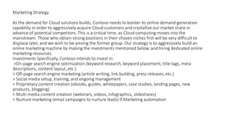 Marketing Strategy
As the demand for Cloud solutions builds, Contoso needs to bolster its online demand generation
capability in order to aggressively acquire Cloud customers and crystallize our market share in
advance of potential competitors. This is a critical time, as Cloud computing moves into the
mainstream. Those who obtain strong positions in their chosen niches first will be very difficult to
displace later, and we wish to be among the former group. Our strategy is to aggressively build an
online marketing machine by making the investments mentioned below, and hiring dedicated online
marketing resources.
Investments Specifically, Contoso intends to invest in:
>On-page search engine optimization (keyword research, keyword placement, title tags, meta
descriptions, content layout, etc.)
> Off-page search engine marketing (article writing, link building, press releases, etc.)
> Social media setup, training, and ongoing management
> Proprietary content creation (ebooks, guides, whitepapers, case studies, landing pages, new
products, blogging)
> Multi-media content creation (webinars, videos, infographics, slideshares)
> Nurture marketing (email campaigns to nurture leads) Marketing automation
 