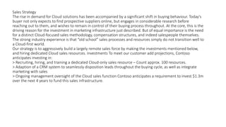 Sales Strategy
The rise in demand for Cloud solutions has been accompanied by a significant shift in buying behaviour. Today’s
buyer not only expects to find prospective suppliers online, but engages in considerable research before
reaching out to them, and wishes to remain in control of their buying process throughout. At the core, this is the
driving reason for the investment in marketing infrastructure just described. But of equal importance is the need
for a distinct Cloud-focused sales methodology, compensation structures, and indeed salespeople themselves.
The strong industry experience is that “old school” sales processes and resources simply do not transition well to
a Cloud-first world.
Our strategy is to aggressively build a largely remote sales force by making the investments mentioned below,
and hiring dedicated Cloud sales resources. Investments To meet our customer add projections, Contoso
anticipates investing in:
> Recruiting, hiring, and training a dedicated Cloud-only sales resource – Count approx. 100 resources.
> Adaption of a CRM system to seamlessly disposition leads throughout the buying cycle, as well as integrate
marketing with sales
> Ongoing management oversight of the Cloud sales function Contoso anticipates a requirement to invest $1.3m
over the next 4 years to fund this sales infrastructure.
 