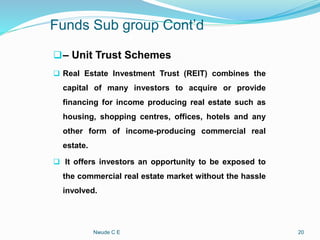 Funds Sub group Cont’d
– Unit Trust Schemes
 Real Estate Investment Trust (REIT) combines the
capital of many investors to acquire or provide
financing for income producing real estate such as
housing, shopping centres, offices, hotels and any
other form of income-producing commercial real
estate.
 It offers investors an opportunity to be exposed to
the commercial real estate market without the hassle
involved.
Nwude C E 20
 