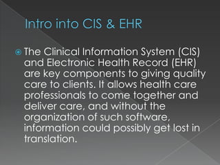 Intro into CIS & EHRThe Clinical Information System (CIS) and Electronic Health Record (EHR) are key components to giving quality care to clients. It allows health care professionals to come together and deliver care, and without the organization of such software, information could possibly get lost in translation.  