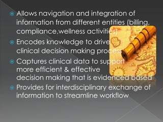 Allows navigation and integration of information from different entities (billing,                                     compliance,wellness activities)	Encodes knowledge to drive                              clinical decision making processCaptures clinical data to support                       more efficient & effective                                                   decision making that is evidenced based           Provides for interdisciplinary exchange of information to streamline workflow