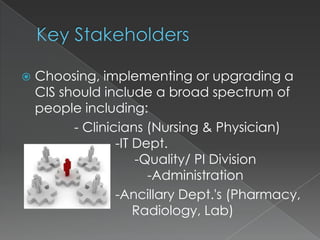 Key StakeholdersChoosing, implementing or upgrading a CIS should include a broad spectrum of people including:              - Clinicians (Nursing & Physician) 			-IT Dept.						              -Quality/ PI Division					-Administration			-Ancillary Dept.'s (Pharmacy,	                      Radiology, Lab)