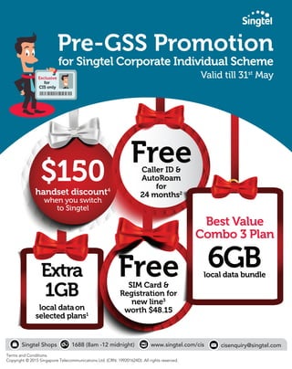 $150handset discount4
when you switch
to Singtel
Extra
1GB
local dataon
selected plans1
FreeSIM Card &
Registration for
new line3
worth $48.15
Pre-GSS Promotion
for Singtel Corporate Individual Scheme
Valid till 31st
May
FreeCaller ID &
AutoRoam
for
24 months2
Singtel Shops 1688 (8am -12 midnight)
Terms and Conditions.
Copyright © 2015 Singapore Telecommunications Ltd. (CRN: 199201624D). All rights reserved.
www.singtel.com/cis
Exclusive
for
CIS only
cisenquiry@singtel.com
Best Value
Combo 3 Plan
6GBlocal data bundle
 