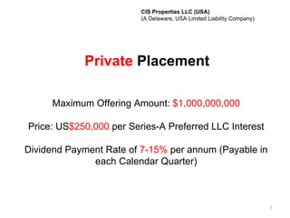 CIS Properties LLC (USA)
                         (A Delaware, USA Limited Liability Company)




            Private Placement

     Maximum Offering Amount: $1,000,000,000

Price: US$250,000 per Series-A Preferred LLC Interest

Dividend Payment Rate of 7-15% per annum (Payable in
              each Calendar Quarter)



                                                                       1
 