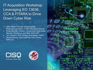 IT Acquisition Workshop:
Leveraging EO 13636,
CCA & FITARA to Drive
Down Cyber Risk
 John Weiler, Founder Interoperability
Clearinghouse (ICH), IT-AAC Managing Director
 Emile Monette, Director, Government-wide Cyber
Security, Resilience, and Risk, GSA OGP
 Lev Lesokhin, EVP Strategy & Analytics, CAST
 Richard Spires, CEO Learning Tree, Former
DHS CIO
 