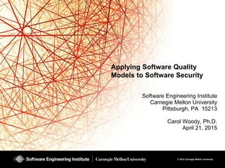© 2015 Carnegie Mellon University
Applying Software Quality
Models to Software Security
Software Engineering Institute
Carnegie Mellon University
Pittsburgh, PA 15213
Carol Woody, Ph.D.
April 21, 2015
 