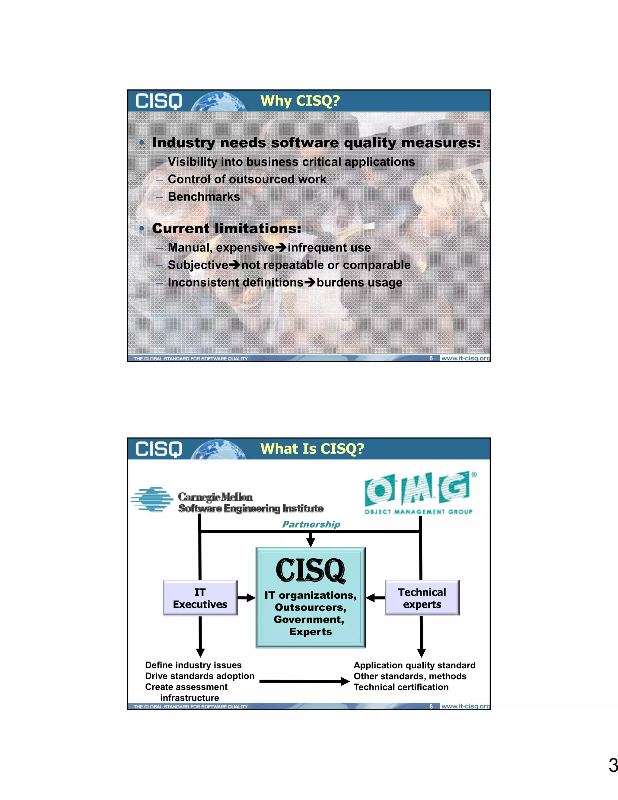Why CISQ?

• Industry needs software quality measures:
  – Visibility into business critical applications
  – Control of outsourced work
  – Benchmarks

• Current limitations:
  – Manual, expensive infrequent use
  – Subjective not repeatable or comparable
        j              p             p
  – Inconsistent definitions burdens usage




                                                             5




                           What Is CISQ?




                              Partnership
                                        p




          IT
                             CISQ                     Technical
                           IT organizations,
      Executives             Outsourcers,              experts
                             Government
                             Government,
                                Experts


Define industry issues                      Application quality standard
Drive standards adoption                    Other standards, methods
Create assessment                           Technical certification
    infrastructure
                                                             6




                                                                           3
 