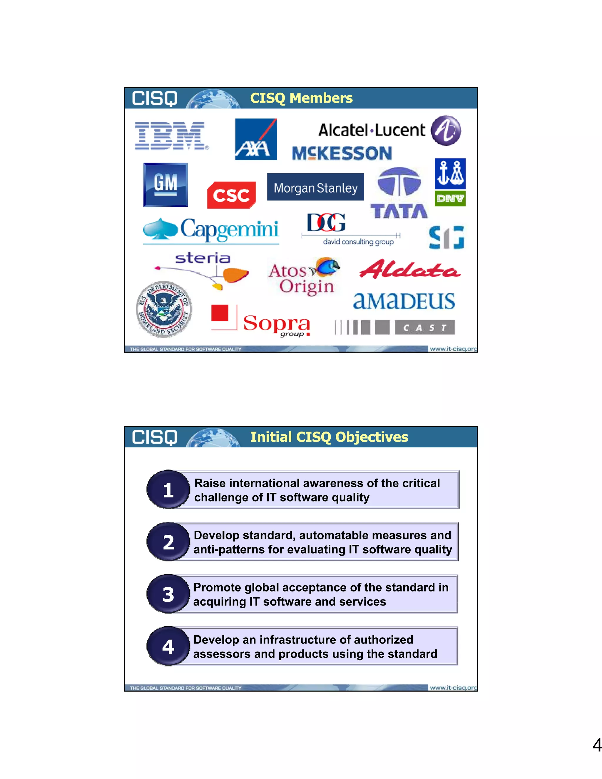 CISQ Members




              Initial CISQ Objectives



1
    Raise international awareness of the critical
    challenge of IT software quality



2
    Develop standard, automatable measures and
    anti-patterns for evaluating IT software quality



3
    Promote global acceptance of the standard in
    acquiring IT software and services



4
    Develop an infrastructure of authorized
    assessors and products using the standard




                                                       4
 