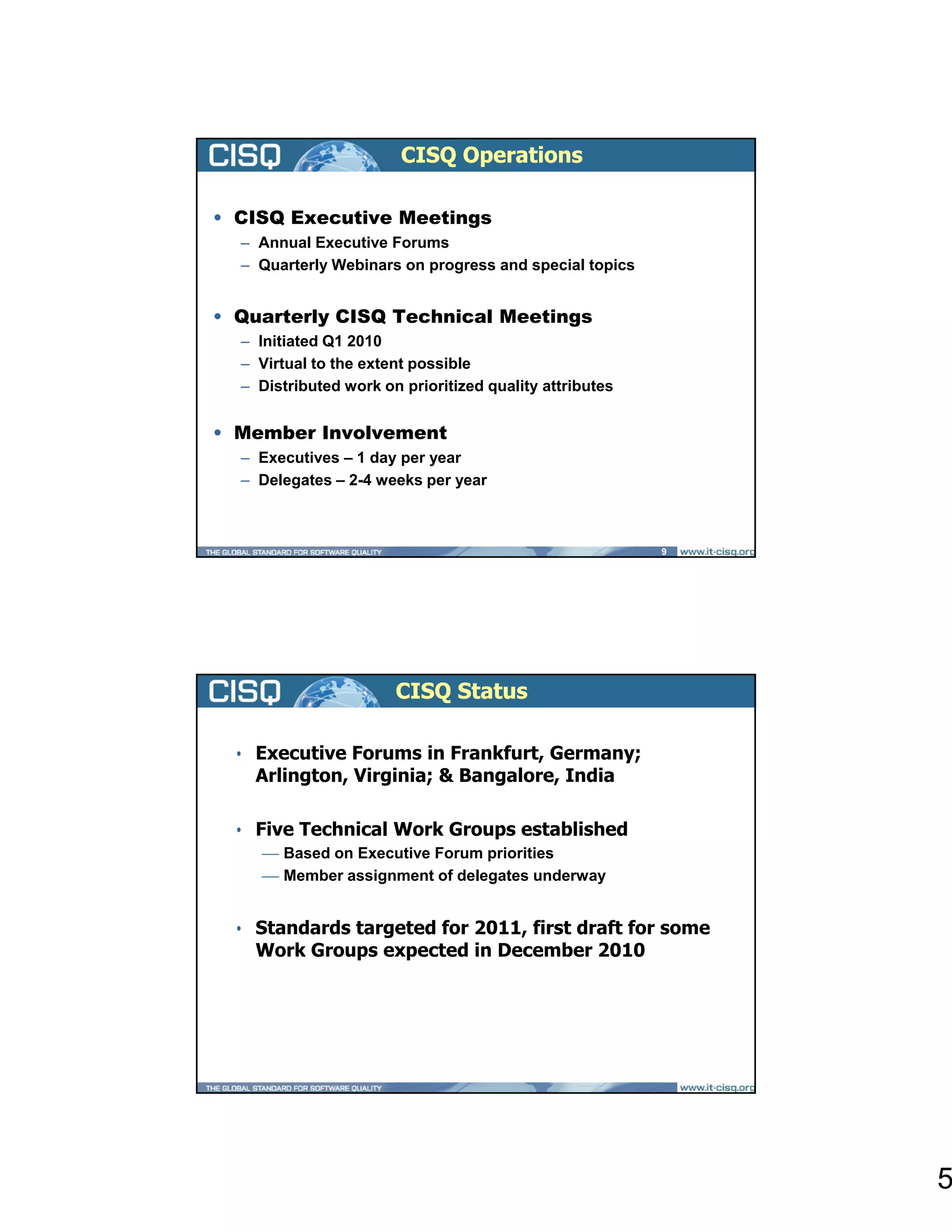 CISQ Operations

• CISQ Executive Meetings
  – Annual Executive Forums
  – Quarterly Webinars on progress and special topics


• Quarterly CISQ Technical Meetings
  – Initiated Q1 2010
  – Virtual to the extent possible
  – Distributed work on prioritized quality attributes


• Member Involvement
  – Executives – 1 day per year
  – Delegates – 2-4 weeks per year



                                                         9




                       CISQ Status

 • Executive Forums in Frankfurt, Germany;
   Arlington, Virginia; & Bangalore, India

 • Five Technical Work Groups established
     ⎯ Based on Executive Forum priorities
     ⎯ Member assignment of delegates underway


 • Standards targeted for 2011, first draft for some
   Work Groups expected in December 2010




                                                             5
 