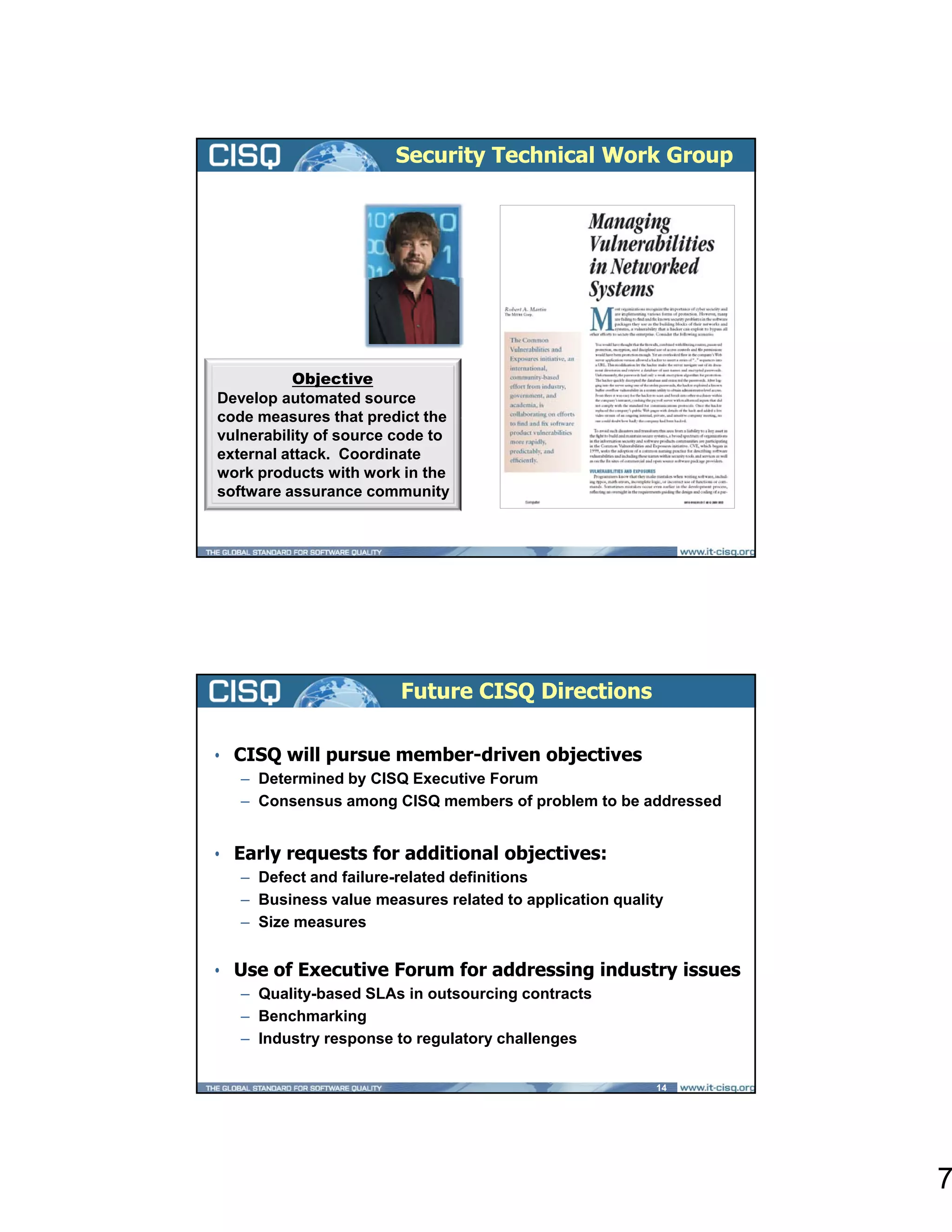 Security Technical Work Group


   Team Lead
  Robert
  Martin
      MITRE


          Objective
Develop automated source
code measures that predict the
vulnerability of source code to
external attack. Coordinate
work products with work in the
software assurance community




                        Future CISQ Directions

• CISQ will pursue member-driven objectives
   – Determined by CISQ Executive Forum
   – Consensus among CISQ members of problem to be addressed


• Early requests for additional objectives:
   – Defect and failure-related definitions
   – Business value measures related to application quality
   – Size measures


• Use of Executive Forum for addressing industry issues
   – Quality-based SLAs in outsourcing contracts
   – Benchmarking
   – Industry response to regulatory challenges


                                                          14




                                                               7
 