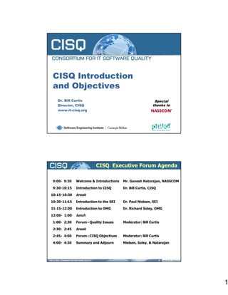 CISQ Introduction
and Objectives
   Dr.
   Dr Bill Curtis                                          Special
                                                           S   i l
   Director, CISQ                                         thanks to
   www.it-cisq.org




                                                     1




                         CISQ Executive Forum Agenda

 9:00- 9:30   Welcome & Introductions   Mr. Ganesh Natarajan, NASSCOM

 9:30-10:15   Introduction to CISQ      Dr. Bill Curtis, CISQ

10:15-10:30   break
10:30-11:15   Introduction to the SEI   Dr. Paul Nielsen, SEI

11:15-12:00   Introduction to OMG       Dr. Richard Soley, OMG

12:00- 1:00   lunch
 1:00- 2:30   Forum−Quality Issues      Moderator: Bill Curtis

 2:30-
 2:30 2:45    break
 2:45- 4:00   Forum−CISQ Objectives     Moderator: Bill Curtis

 4:00- 4:30   Summary and Adjourn       Nielsen, Soley, & Natarajan




                                                                2




                                                                        1
 