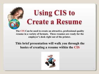 The  CIS   Can be used to create an attractive, professional quality resume in a variety of formats.  These resumes are ready for the employer’s desk right out of the printer.  This brief presentation will walk you through the basics of creating a resume within the  CIS 