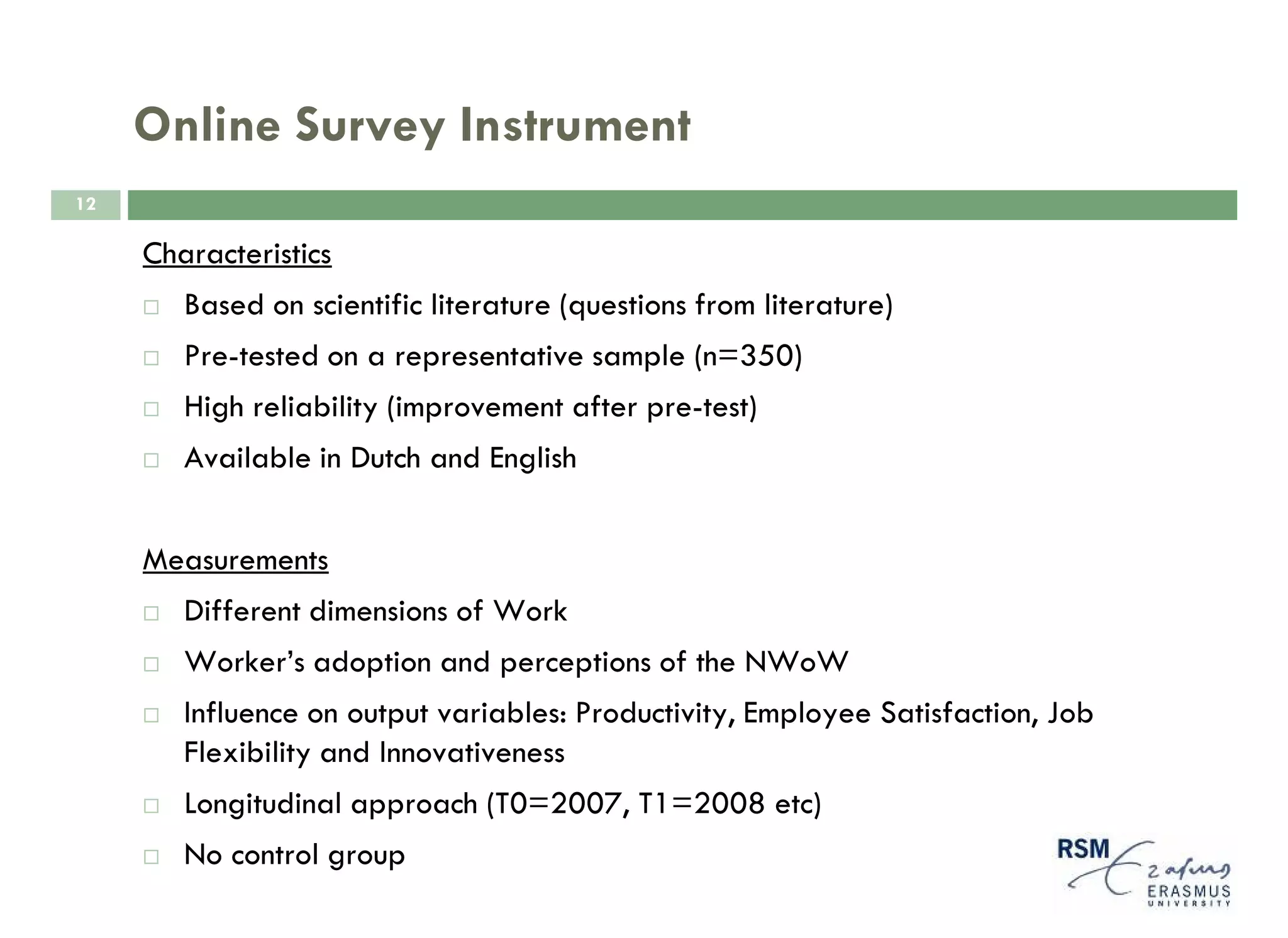 Online Survey Instrument
12

     Characteristics
        Based on scientific literature (questions from literature)
        Pre-tested on a representative sample (n=350)
        High reliability (improvement after pre-test)
        Available in Dutch and English


     Measurements
        Different dimensions of Work
        Worker’s adoption and perceptions of the NWoW
        Influence on output variables: Productivity, Employee Satisfaction, Job
        Flexibility and Innovativeness
        Longitudinal approach (T0=2007, T1=2008 etc)
        No control group
 