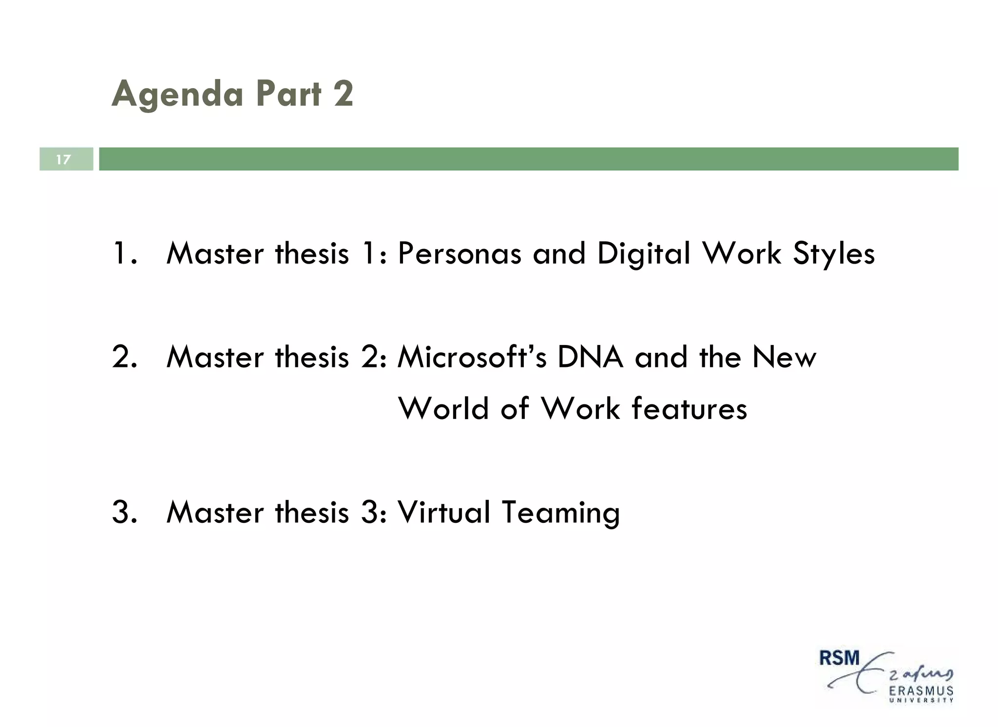 Agenda Part 2
17




     1. Master thesis 1: Personas and Digital Work Styles

     2. Master thesis 2: Microsoft’s DNA and the New
                         World of Work features

     3. Master thesis 3: Virtual Teaming
 