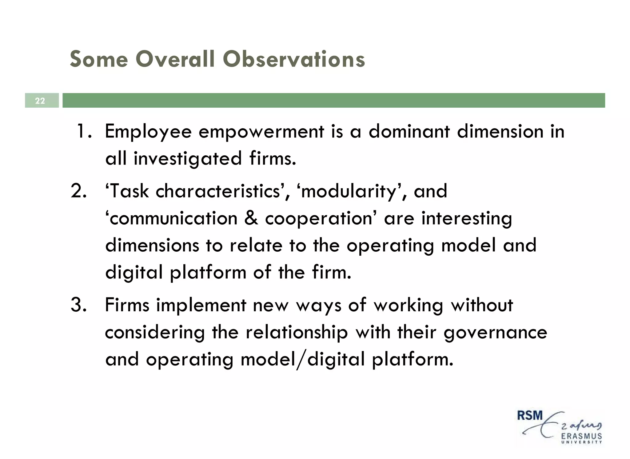 Some Overall Observations
22


     1. Employee empowerment is a dominant dimension in
        all investigated firms.
     2. ‘Task characteristics’, ‘modularity’, and
        ‘communication & cooperation’ are interesting
        dimensions to relate to the operating model and
        digital platform of the firm.
     3. Firms implement new ways of working without
        considering the relationship with their governance
        and operating model/digital platform.
 