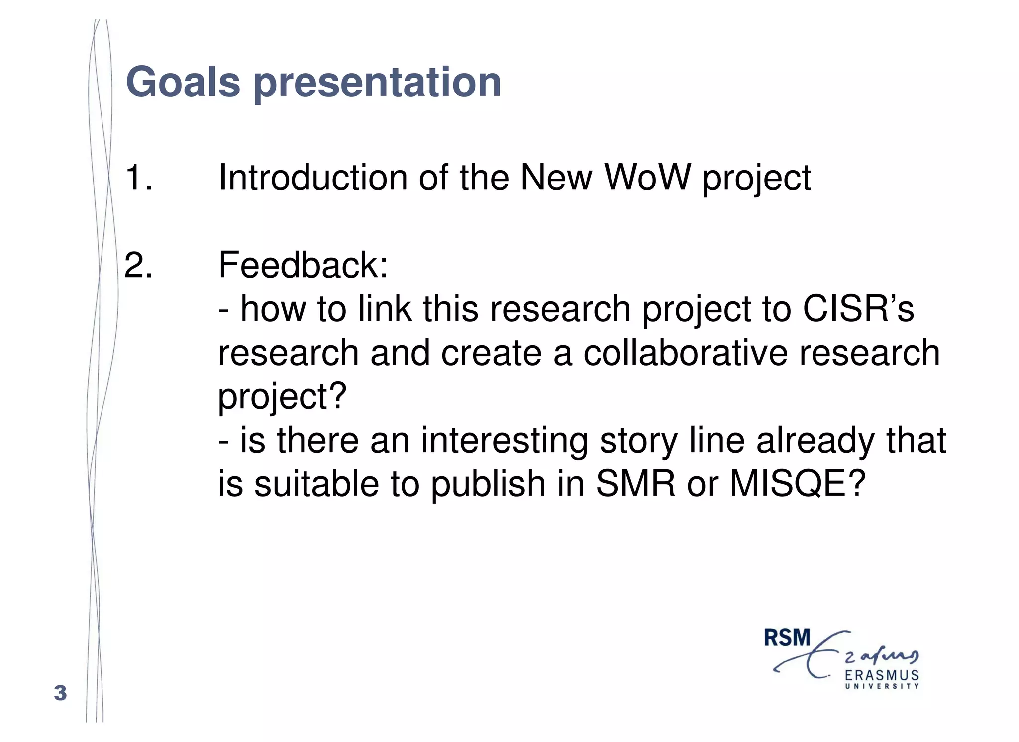 Goals presentation

    1.   Introduction of the New WoW project

    2.   Feedback:
         - how to link this research project to CISR’s
         research and create a collaborative research
         project?
         - is there an interesting story line already that
         is suitable to publish in SMR or MISQE?




3
 