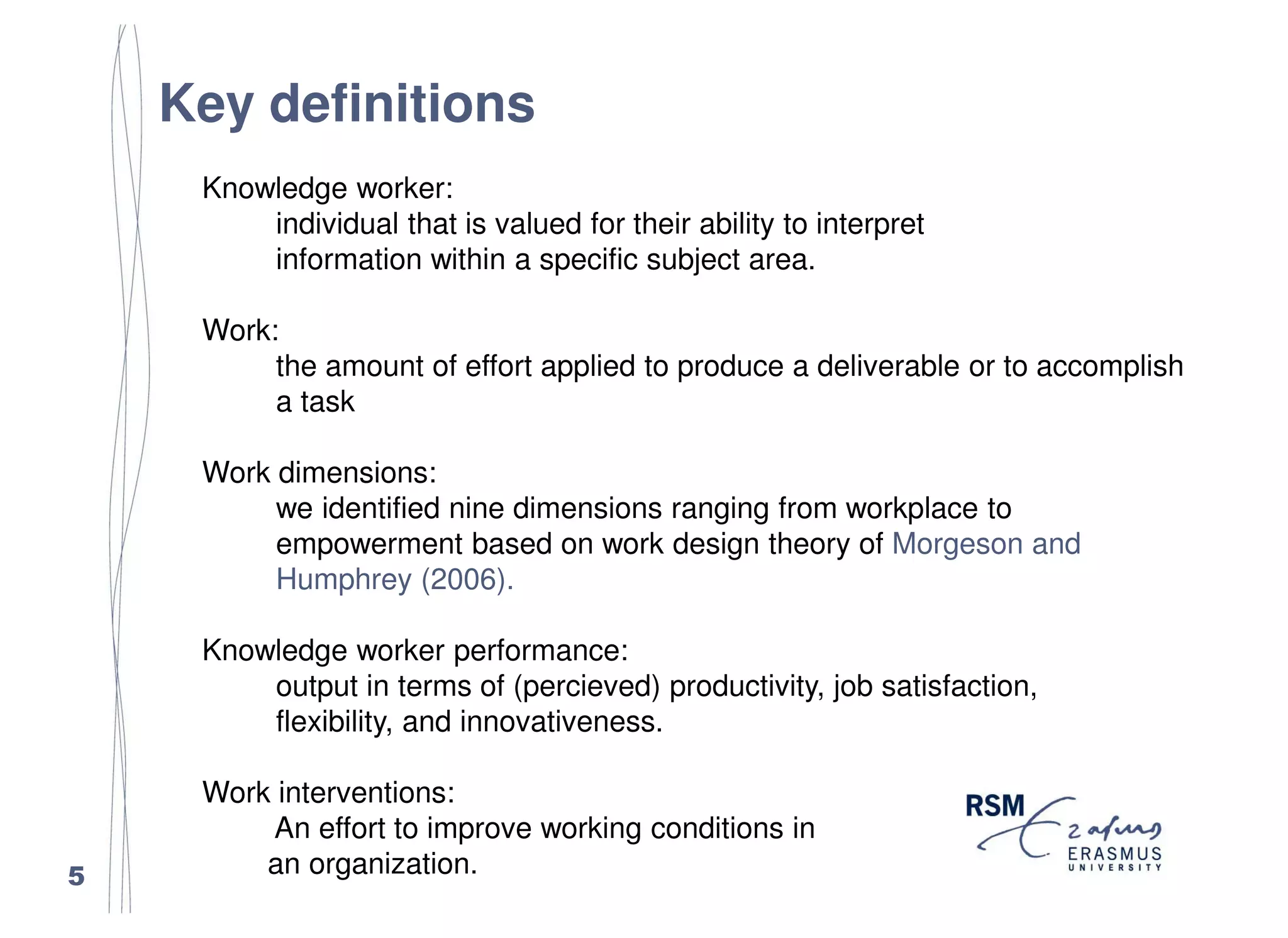 Key definitions
     Knowledge worker:
         individual that is valued for their ability to interpret
         information within a specific subject area.

     Work:
          the amount of effort applied to produce a deliverable or to accomplish
          a task

     Work dimensions:
          we identified nine dimensions ranging from workplace to
          empowerment based on work design theory of Morgeson and
          Humphrey (2006).

     Knowledge worker performance:
         output in terms of (percieved) productivity, job satisfaction,
         flexibility, and innovativeness.

     Work interventions:
         An effort to improve working conditions in
5        an organization.
 