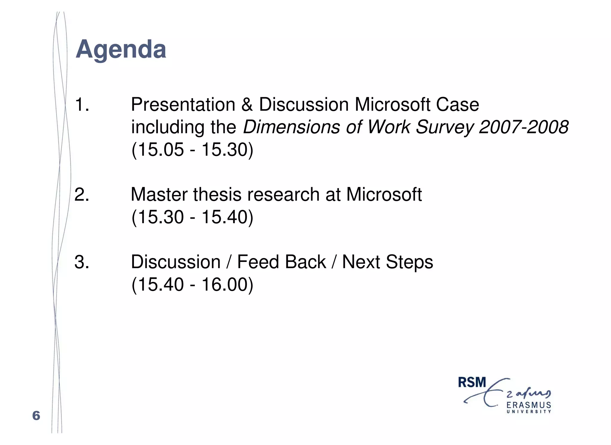 Agenda

    1.   Presentation & Discussion Microsoft Case
         including the Dimensions of Work Survey 2007-2008
         (15.05 - 15.30)

    2.   Master thesis research at Microsoft
         (15.30 - 15.40)

    3.   Discussion / Feed Back / Next Steps
         (15.40 - 16.00)




6
 