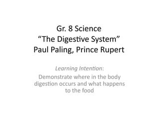 Gr.	
  8	
  Science	
  
 “The	
  DigesHve	
  System”	
  
Paul	
  Paling,	
  Prince	
  Rupert	
  

       Learning	
  Inten+on:	
  
  Demonstrate	
  where	
  in	
  the	
  body	
  
digesHon	
  occurs	
  and	
  what	
  happens	
  
              to	
  the	
  food	
  
 