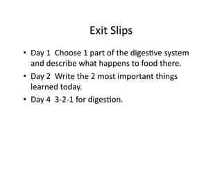 Exit	
  Slips	
  
•  Day	
  1	
  	
  Choose	
  1	
  part	
  of	
  the	
  digesHve	
  system	
  
   and	
  describe	
  what	
  happens	
  to	
  food	
  there.	
  
•  Day	
  2	
  	
  Write	
  the	
  2	
  most	
  important	
  things	
  
   learned	
  today.	
  
•  Day	
  4	
  	
  3-­‐2-­‐1	
  for	
  digesHon.	
  
 