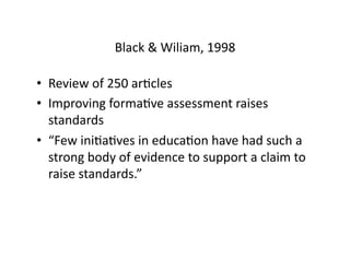 Black	
  &	
  Wiliam,	
  1998	
  

•  Review	
  of	
  250	
  arHcles	
  
•  Improving	
  formaHve	
  assessment	
  raises	
  
   standards	
  
•  “Few	
  iniHaHves	
  in	
  educaHon	
  have	
  had	
  such	
  a	
  
   strong	
  body	
  of	
  evidence	
  to	
  support	
  a	
  claim	
  to	
  
   raise	
  standards.”	
  
 