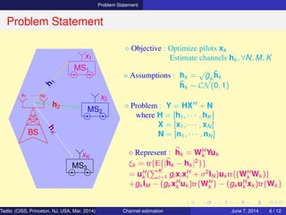 Problem Statement
Problem Statement
BS
a1 · · · aM
MS1
MS2
MS3
h
1
h2
hK
x1
x2
xK
⋄ Objective : Optimize pilots xk
Estimate channels hk , ∀N, M, K
⋄ Assumptions : hk =
√
gk
˜hk
˜hk ∼ CN(0, 1)
⋄ Problem : Y = HXH
+ N
where H = [h1, · · · , hK ]
X = [x1, · · · , xN ]
N = [n1, · · · , nN]
⋄ Represent : hk = WH
k Yuk
ξk = tr{E{|hk − hk |2
}}
= uH
k (
K
i=1 gi xi xH
i + σ2
IN)uk tr{(WH
k Wk )}
+gk IM − (gk xH
k uk )tr{WH
k } − (gk uH
k xk )tr{Wk }
Tadilo (CISS, Princeton, NJ, USA, Mar. 2014) Channel estimation March 20, 2014 6 / 12
 
