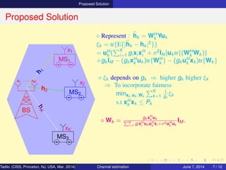 Proposed Solution
Proposed Solution
BS
a1 · · · aM
MS1
MS2
MS3
h
1
h2
hK
x1
x2
xK
⋄ Represent : hk = WH
k Yuk
ξk = tr{E{|hk − hk |2
}}
= uH
k (
K
i=1 gi xi xH
i + σ2
IN)uk tr{(WH
k Wk )}
+gk IM − (gk xH
k uk )tr{WH
k } − (gk uH
k xk )tr{Wk }
⋄ ξk depends on gk ⇒ higher gk higher ξk
⇒ To incorporate fairness
minxk ,uk ,Wk
K
k=1
1
gk
ξk
s.t xH
k xk ≤ Pk
⋄ Wk =
gk xH
k uk
K
i=1 gi xH
i
uk uH
k
xi +σ2uH
k
uk
IM .
Tadilo (CISS, Princeton, NJ, USA, Mar. 2014) Channel estimation March 20, 2014 7 / 12
 