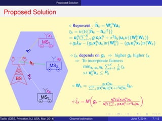 Proposed Solution
Proposed Solution
BS
a1 · · · aM
MS1
MS2
MS3
h
1
h2
hK
x1
x2
xK
⋄ Represent : hk = WH
k Yuk
ξk = tr{E{|hk − hk |2
}}
= uH
k (
K
i=1 gi xi xH
i + σ2
IN)uk tr{(WH
k Wk )}
+gk IM − (gk xH
k uk )tr{WH
k } − (gk uH
k xk )tr{Wk }
⋄ ξk depends on gk ⇒ higher gk higher ξk
⇒ To incorporate fairness
minxk ,uk ,Wk
K
k=1
1
gk
ξk
s.t xH
k xk ≤ Pk
⋄ Wk =
gk xH
k uk
K
i=1 gi xH
i
uk uH
k
xi +σ2uH
k
uk
IM .
⋄ ˜ξk = M gk −
uH
k (g2
k xk xH
k )uk
uH
k
( K
i=1 gi xi xH
i
+σ2IN )uk
Tadilo (CISS, Princeton, NJ, USA, Mar. 2014) Channel estimation March 20, 2014 7 / 12
 