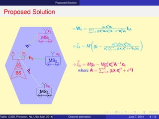 Proposed Solution
Proposed Solution
BS
a1 · · · aM
MS1
MS2
MS3
h
1
h2
hK
x1
x2
xK
⋄ Wk =
gk xH
k uk
K
i=1 gi xH
i
uk uH
k
xi +σ2uH
k
uk
IM .
⋄ ˜ξk = M gk −
uH
k (g2
k xk xH
k )uk
uH
k
( K
i=1 gi xi xH
i
+σ2IN )uk
⋄ ˜˜ξk = Mgk − Mg2
k xH
k A−1
xk
where A =
K
i=1 gi xi xH
i + σ2
I
Tadilo (CISS, Princeton, NJ, USA, Mar. 2014) Channel estimation March 20, 2014 8 / 12
 