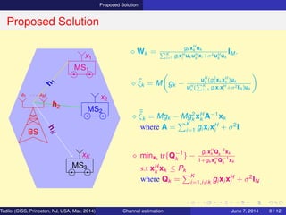 Proposed Solution
Proposed Solution
BS
a1 · · · aM
MS1
MS2
MS3
h
1
h2
hK
x1
x2
xK
⋄ Wk =
gk xH
k uk
K
i=1 gi xH
i
uk uH
k
xi +σ2uH
k
uk
IM .
⋄ ˜ξk = M gk −
uH
k (g2
k xk xH
k )uk
uH
k
( K
i=1 gi xi xH
i
+σ2IN )uk
⋄ ˜˜ξk = Mgk − Mg2
k xH
k A−1
xk
where A =
K
i=1 gi xi xH
i + σ2
I
⋄ minxk
tr{Q−1
k } −
gk xH
k Q−2
k
xk
1+gk xH
k
Q−1
k
xk
s.t xH
k xk ≤ Pk
where Qk =
K
i=1,i=k gi xi xH
i + σ2
IN
Tadilo (CISS, Princeton, NJ, USA, Mar. 2014) Channel estimation March 20, 2014 8 / 12
 