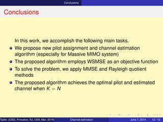 Conclusions
Conclusions
In this work, we accomplish the following main tasks.
We propose new pilot assignment and channel estimation
algorithm (especially for Massive MIMO system)
The proposed algorithm employs WSMSE as an objective function
To solve the problem, we apply MMSE and Rayleigh quotient
methods
The proposed algorithm achieves the optimal pilot and estimated
channel when K = N
Tadilo (CISS, Princeton, NJ, USA, Mar. 2014) Channel estimation March 20, 2014 12 / 12
 
