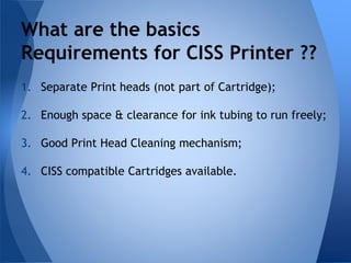 What are the basics 
Requirements for CISS Printer ?? 
1. Separate Print heads (not part of Cartridge); 
2. Enough space & clearance for ink tubing to run freely; 
3. Good Print Head Cleaning mechanism; 
4. CISS compatible Cartridges available. 
 