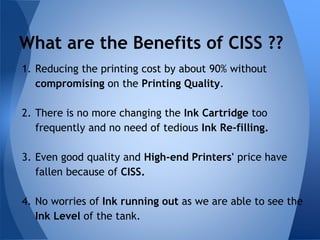 What are the Benefits of CISS ?? 
1. Reducing the printing cost by about 90% without 
compromising on the Printing Quality. 
2. There is no more changing the Ink Cartridge too 
frequently and no need of tedious Ink Re-filling. 
3. Even good quality and High-end Printers' price have 
fallen because of CISS. 
4. No worries of Ink running out as we are able to see the 
Ink Level of the tank. 
 