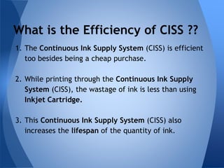What is the Efficiency of CISS ?? 
1. The Continuous Ink Supply System (CISS) is efficient 
too besides being a cheap purchase. 
2. While printing through the Continuous Ink Supply 
System (CISS), the wastage of ink is less than using 
Inkjet Cartridge. 
3. This Continuous Ink Supply System (CISS) also 
increases the lifespan of the quantity of ink. 
 