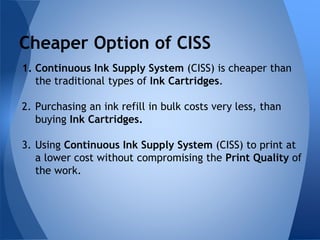 Cheaper Option of CISS 
1. Continuous Ink Supply System (CISS) is cheaper than 
the traditional types of Ink Cartridges. 
2. Purchasing an ink refill in bulk costs very less, than 
buying Ink Cartridges. 
3. Using Continuous Ink Supply System (CISS) to print at 
a lower cost without compromising the Print Quality of 
the work. 
 