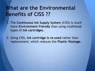 What are the Environmental 
Benefits of CISS ?? 
1. The Continuous Ink Supply System (CISS) is much 
more Environment friendly than using traditional 
types of Ink cartridges. 
2. Using CISS, Ink cartridge is re-used rather than 
replacement; which reduces the Plastic Wastage. 
 