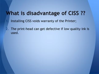 What is disadvantage of CISS ?? 
1. Installing CISS voids warranty of the Printer; 
2. The print-head can get defective if low quality ink is 
used. 
 