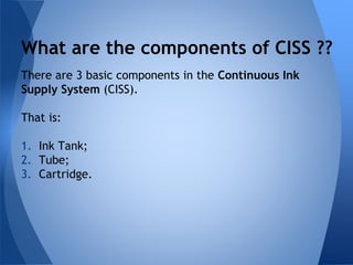 What are the components of CISS ?? 
There are 3 basic components in the Continuous Ink 
Supply System (CISS). 
That is: 
1. Ink Tank; 
2. Tube; 
3. Cartridge. 
 